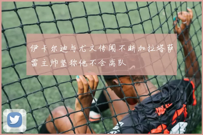 伊卡尔迪与尤文传闻不断加拉塔萨雷主帅坚称他不会离队
