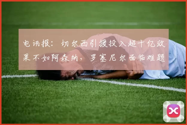 电讯报：切尔西引援投入超十亿效果不如阿森纳，罗塞尼尔面临难题