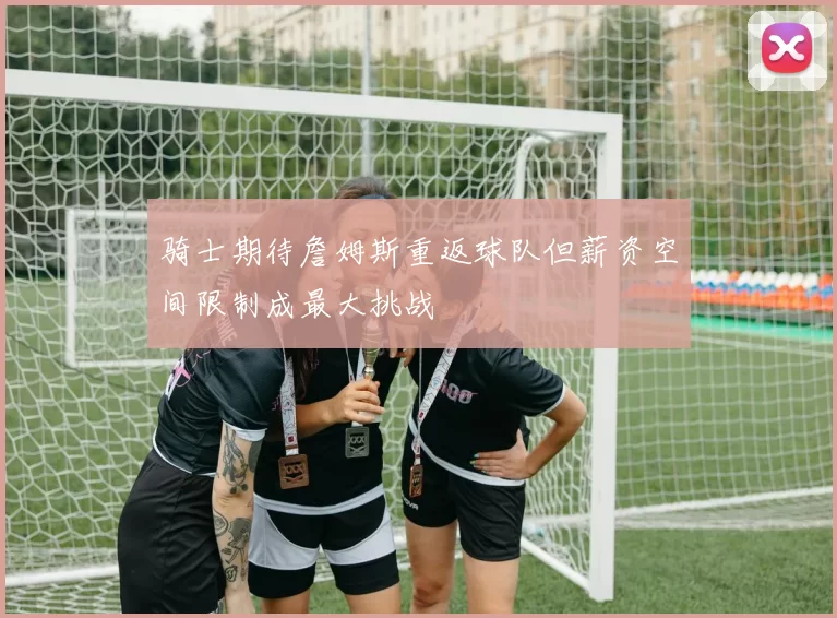 骑士期待詹姆斯重返球队但薪资空间限制成最大挑战