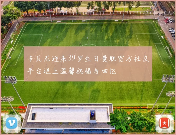 卡瓦尼迎来39岁生日曼联官方社交平台送上温馨祝福与回忆