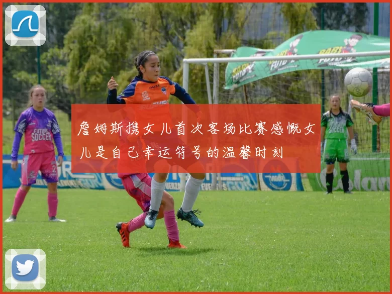 詹姆斯携女儿首次客场比赛感慨女儿是自己幸运符号的温馨时刻