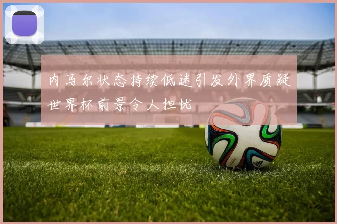 内马尔状态持续低迷引发外界质疑世界杯前景令人担忧