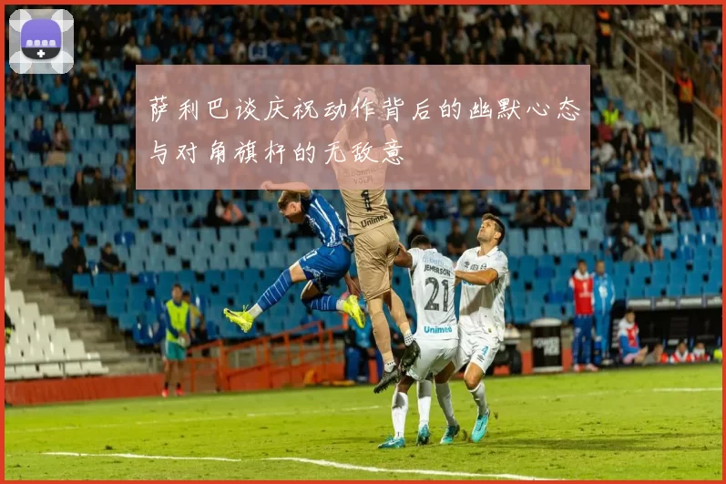 萨利巴谈庆祝动作背后的幽默心态与对角旗杆的无敌意