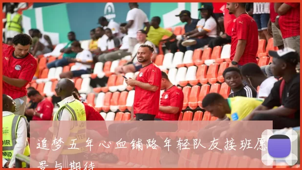 追梦五年心血铺路年轻队友接班愿景与期待
