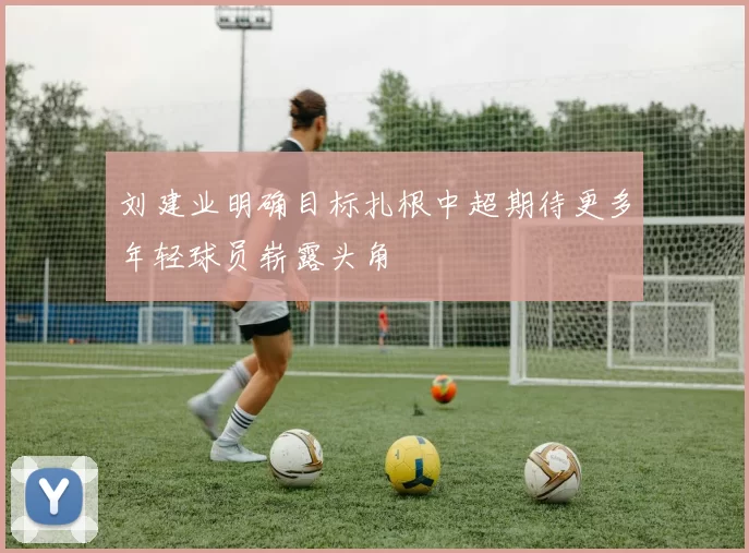 刘建业明确目标扎根中超期待更多年轻球员崭露头角