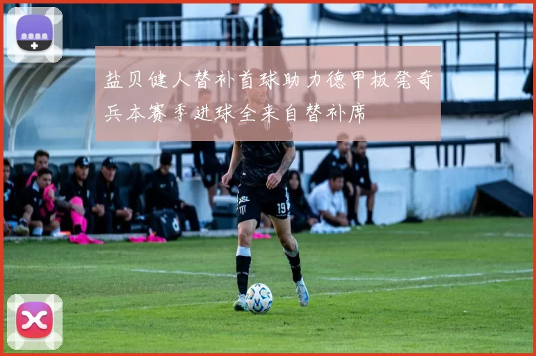 盐贝健人替补首球助力德甲板凳奇兵本赛季进球全来自替补席