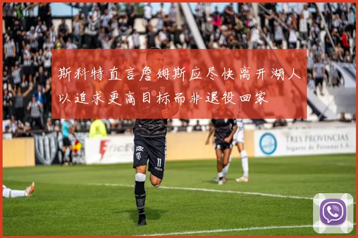 斯科特直言詹姆斯应尽快离开湖人以追求更高目标而非退役回家