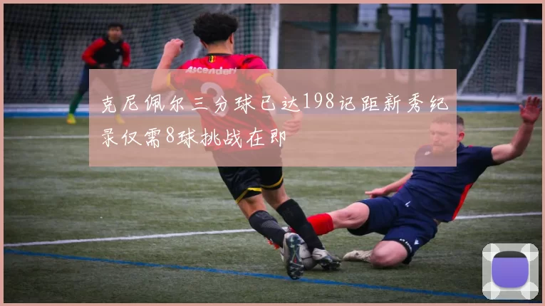 克尼佩尔三分球已达198记距新秀纪录仅需8球挑战在即