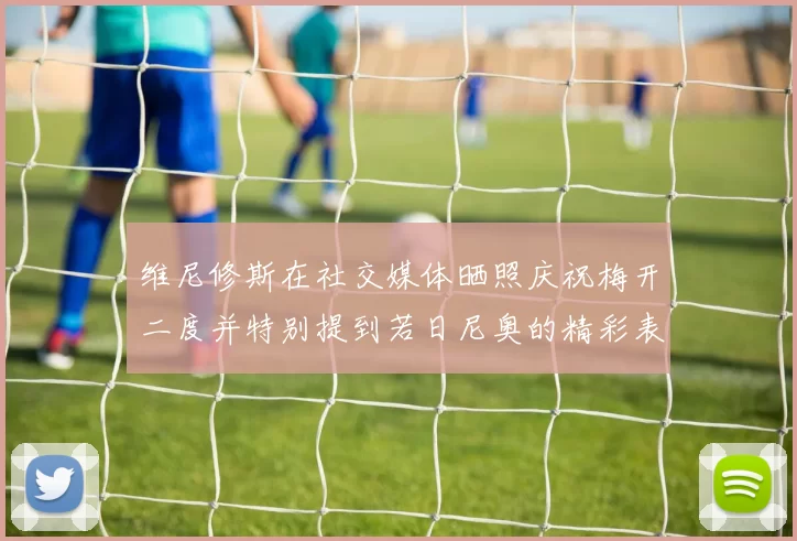 维尼修斯在社交媒体晒照庆祝梅开二度并特别提到若日尼奥的精彩表现