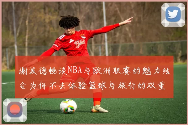 谢泼德畅谈NBA与欧洲联赛的魅力结合为何不去体验篮球与旅行的双重乐趣