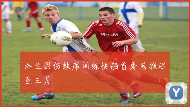 加兰因伤缺席训练快船首秀或推迟至三月