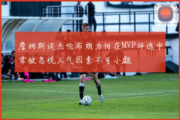詹姆斯谈杰伦布朗为何在MVP评选中常被忽视人气因素不可小觑