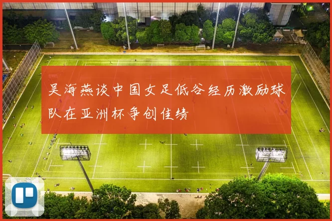 吴海燕谈中国女足低谷经历激励球队在亚洲杯争创佳绩