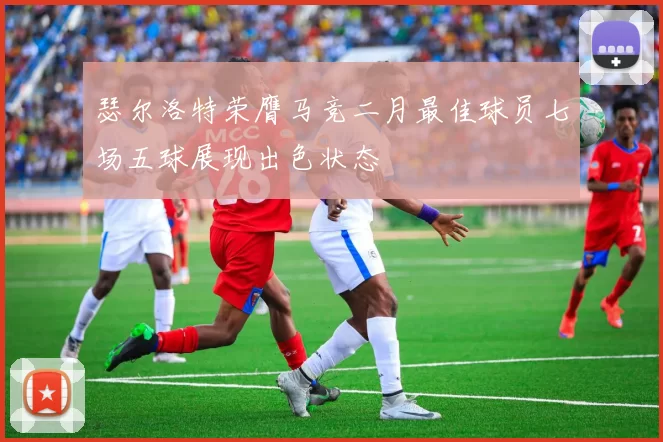 瑟尔洛特荣膺马竞二月最佳球员七场五球展现出色状态