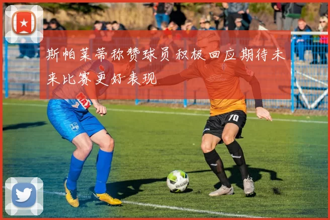 斯帕莱蒂称赞球员积极回应期待未来比赛更好表现