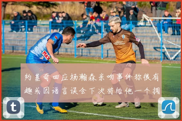 约基奇回应杨瀚森亲吻事件称很有趣或因语言误会下次将给他一个拥抱