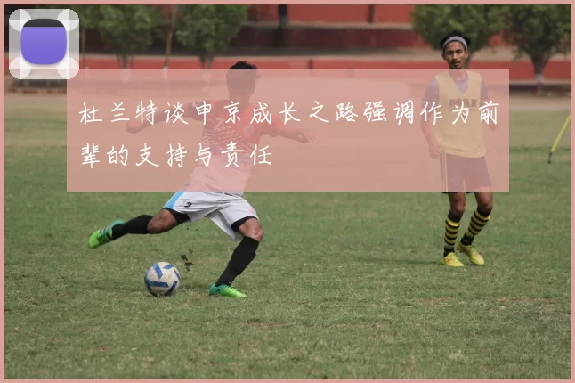 杜兰特谈申京成长之路强调作为前辈的支持与责任