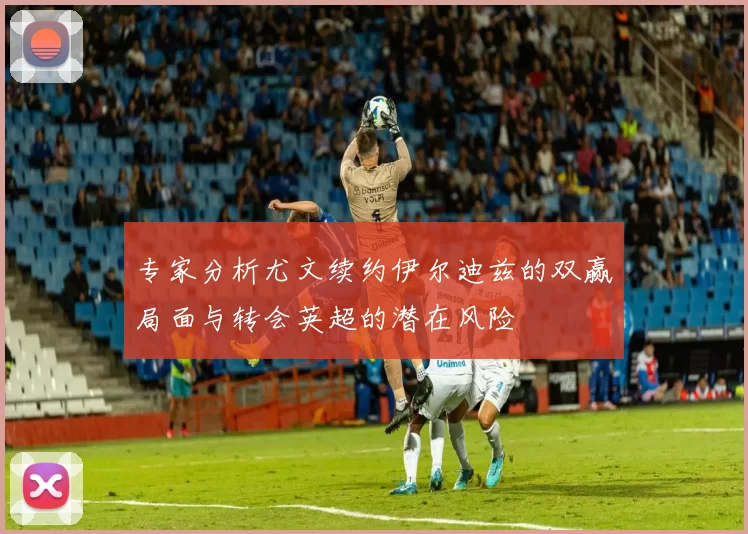 专家分析尤文续约伊尔迪兹的双赢局面与转会英超的潜在风险