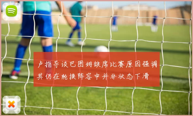 卢指导谈巴图姆缺席比赛原因强调其仍在轮换阵容中并非状态下滑