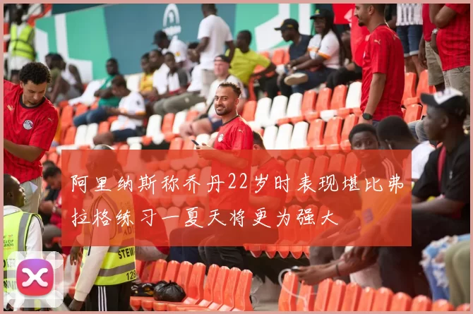 阿里纳斯称乔丹22岁时表现堪比弗拉格练习一夏天将更为强大