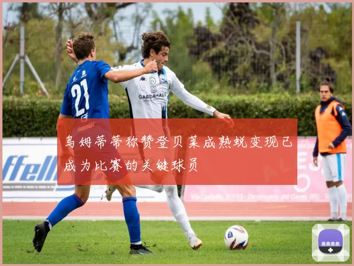 乌姆蒂蒂称赞登贝莱成熟蜕变现已成为比赛的关键球员