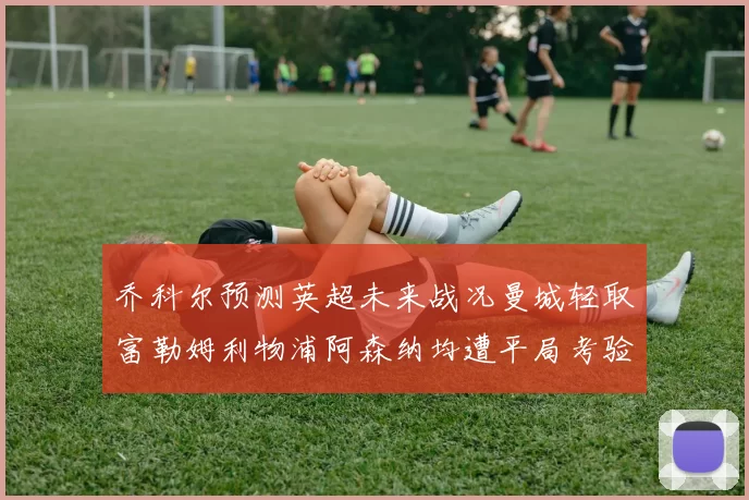 乔科尔预测英超未来战况曼城轻取富勒姆利物浦阿森纳均遭平局考验