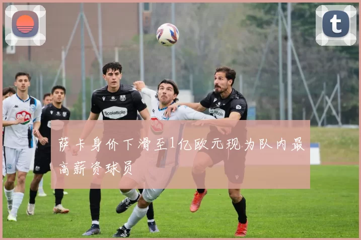 萨卡身价下滑至1亿欧元现为队内最高薪资球员