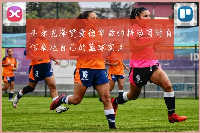 齐尔克泽赞爱德华兹的拼劲同时自信表达自己的篮球实力