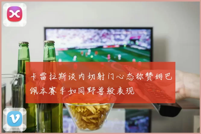 卡雷拉斯谈内切射门心态称赞姆巴佩本赛季如同野兽般表现