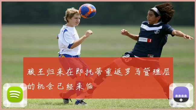 狼王归来在即托蒂重返罗马管理层的机会已经来临