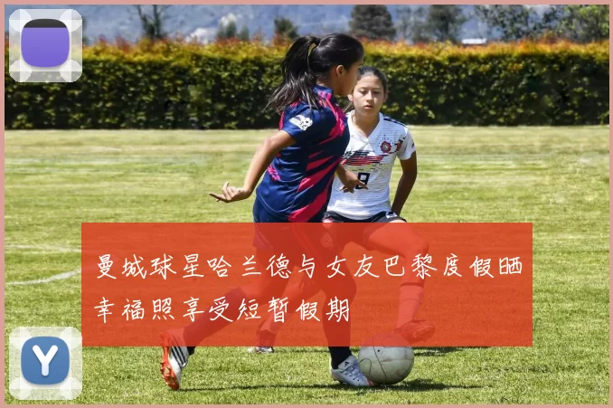 曼城球星哈兰德与女友巴黎度假晒幸福照享受短暂假期