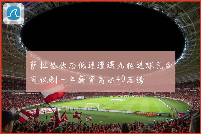 萨拉赫状态低迷遭遇九轮进球荒合同仅剩一年薪资高达40万镑