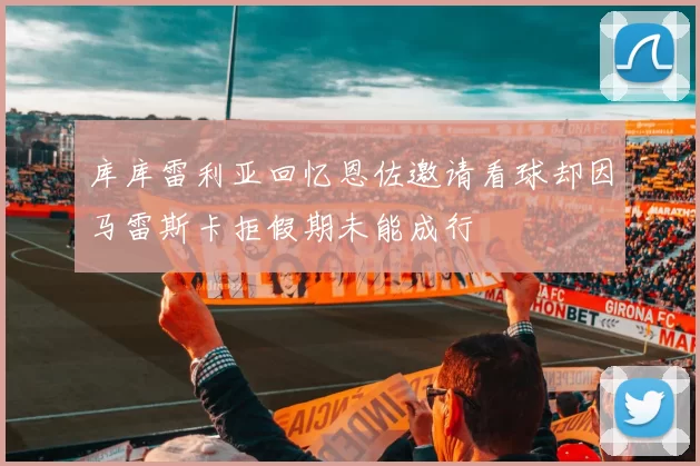 库库雷利亚回忆恩佐邀请看球却因马雷斯卡拒假期未能成行