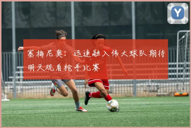 塞梅尼奥：迅速融入伟大球队期待明天观看枪手比赛